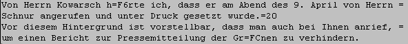 Von Herrn Kowarsch hrte ich, dass er am Abend des 9. April von Herrn Schnur angerufen und unter Druck gesetzt wurde....
Vor diesem Hintergrund ist vorstellbar, dass man auch bei Ihnen anrief,
um einen Bericht zur Pressemitteilung der Grnen zu verhindern....
Das Grundgesetz garantiert Informationsfreiheit.  Warum wollten Sie
Odenwlder Brger nicht ber eine offenbar begrndete Anfrage
zur 